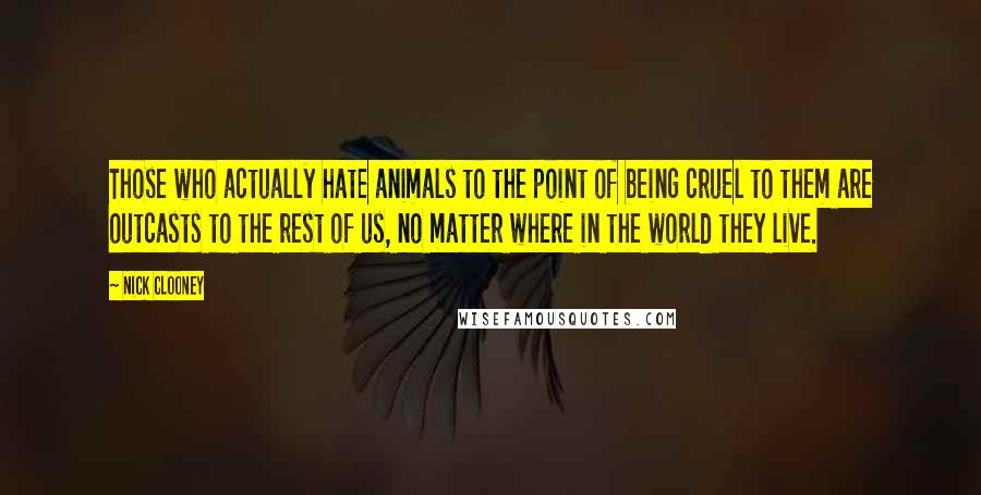 Nick Clooney Quotes: Those who actually hate animals to the point of being cruel to them are outcasts to the rest of us, no matter where in the world they live.