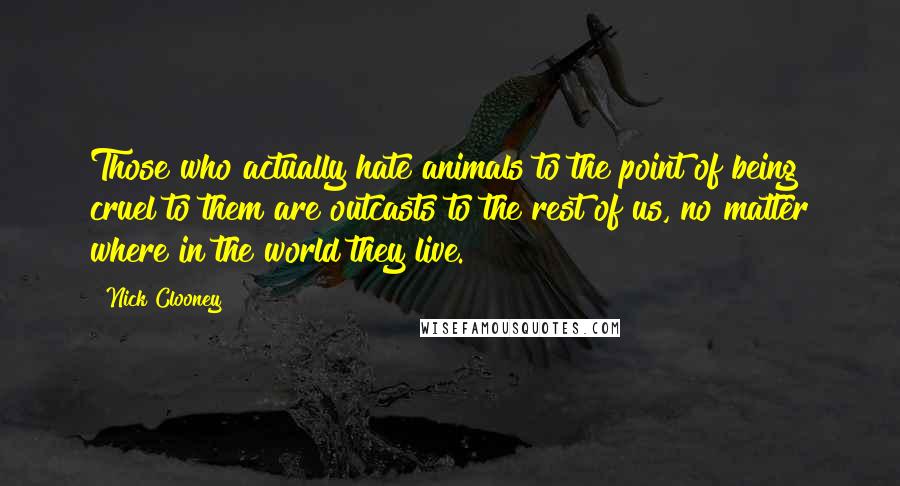 Nick Clooney Quotes: Those who actually hate animals to the point of being cruel to them are outcasts to the rest of us, no matter where in the world they live.