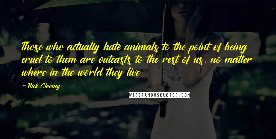 Nick Clooney Quotes: Those who actually hate animals to the point of being cruel to them are outcasts to the rest of us, no matter where in the world they live.