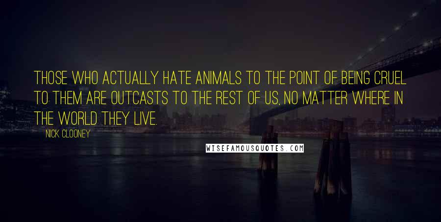 Nick Clooney Quotes: Those who actually hate animals to the point of being cruel to them are outcasts to the rest of us, no matter where in the world they live.