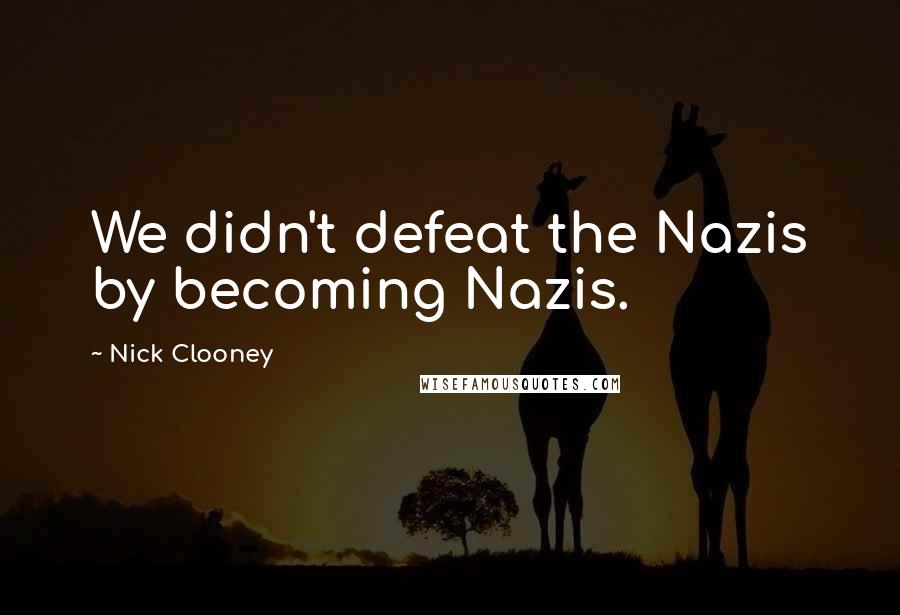 Nick Clooney Quotes: We didn't defeat the Nazis by becoming Nazis.