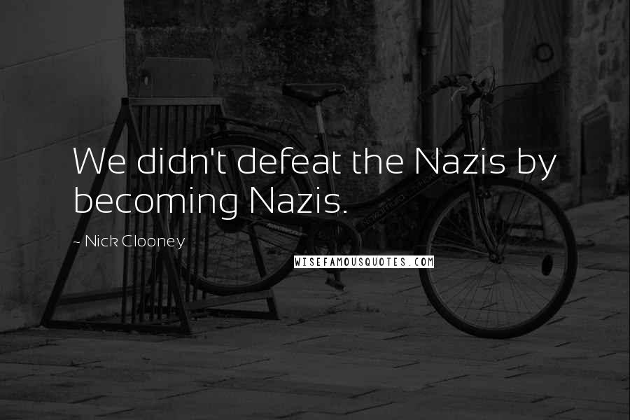 Nick Clooney Quotes: We didn't defeat the Nazis by becoming Nazis.