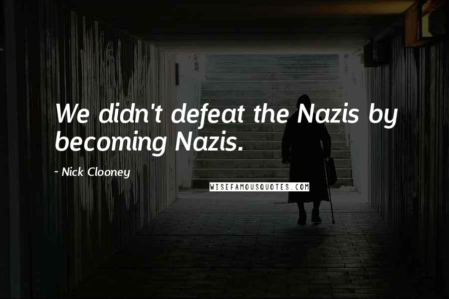 Nick Clooney Quotes: We didn't defeat the Nazis by becoming Nazis.