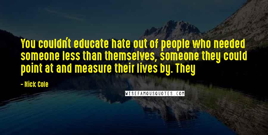 Nick Cole Quotes: You couldn't educate hate out of people who needed someone less than themselves, someone they could point at and measure their lives by. They