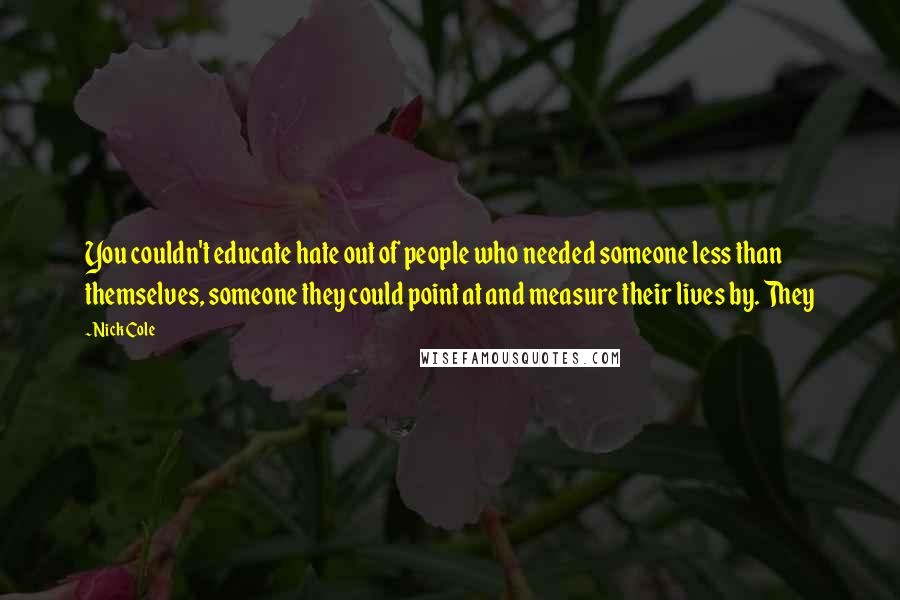 Nick Cole Quotes: You couldn't educate hate out of people who needed someone less than themselves, someone they could point at and measure their lives by. They