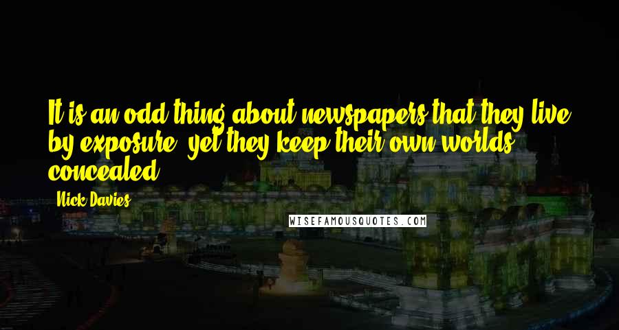 Nick Davies Quotes: It is an odd thing about newspapers that they live by exposure, yet they keep their own worlds concealed.