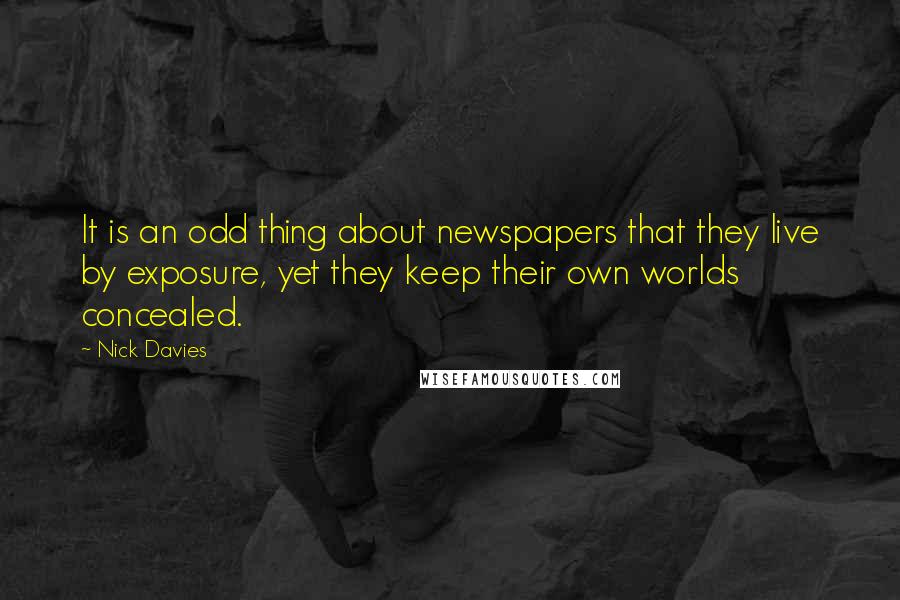 Nick Davies Quotes: It is an odd thing about newspapers that they live by exposure, yet they keep their own worlds concealed.