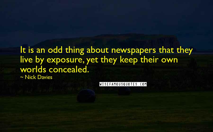 Nick Davies Quotes: It is an odd thing about newspapers that they live by exposure, yet they keep their own worlds concealed.