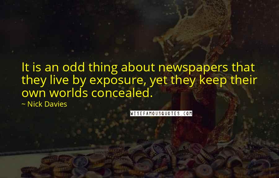 Nick Davies Quotes: It is an odd thing about newspapers that they live by exposure, yet they keep their own worlds concealed.