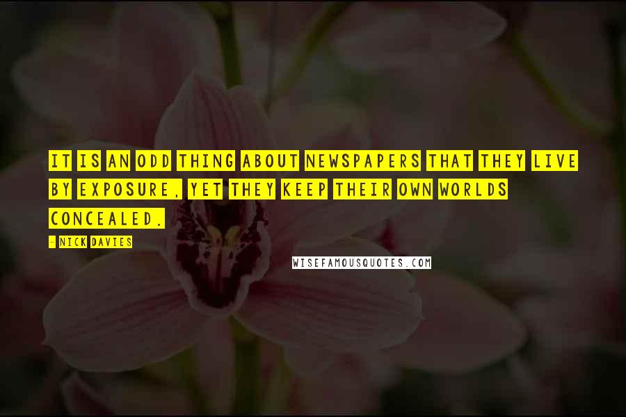 Nick Davies Quotes: It is an odd thing about newspapers that they live by exposure, yet they keep their own worlds concealed.