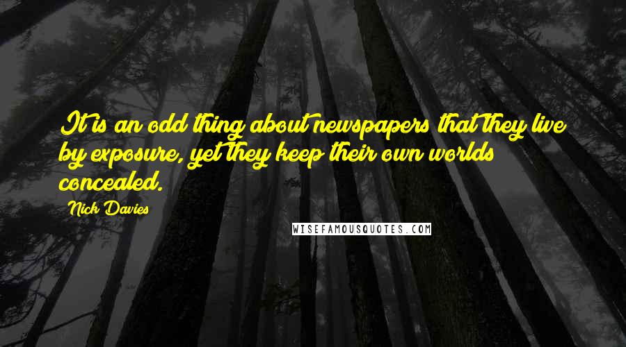 Nick Davies Quotes: It is an odd thing about newspapers that they live by exposure, yet they keep their own worlds concealed.