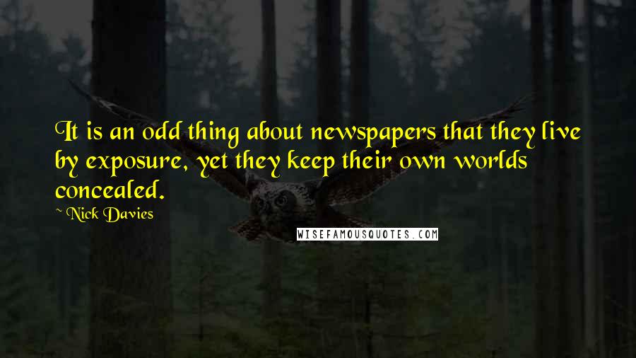 Nick Davies Quotes: It is an odd thing about newspapers that they live by exposure, yet they keep their own worlds concealed.