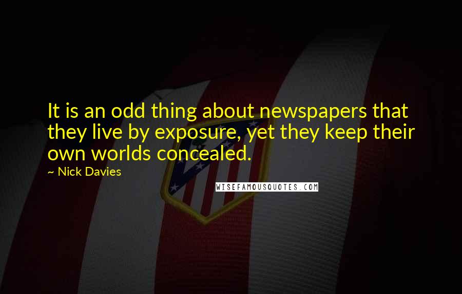 Nick Davies Quotes: It is an odd thing about newspapers that they live by exposure, yet they keep their own worlds concealed.