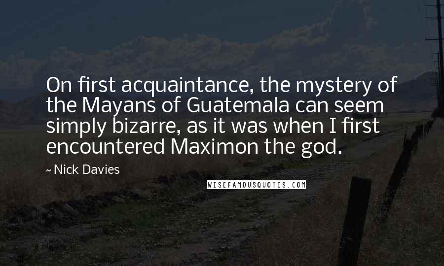 Nick Davies Quotes: On first acquaintance, the mystery of the Mayans of Guatemala can seem simply bizarre, as it was when I first encountered Maximon the god.