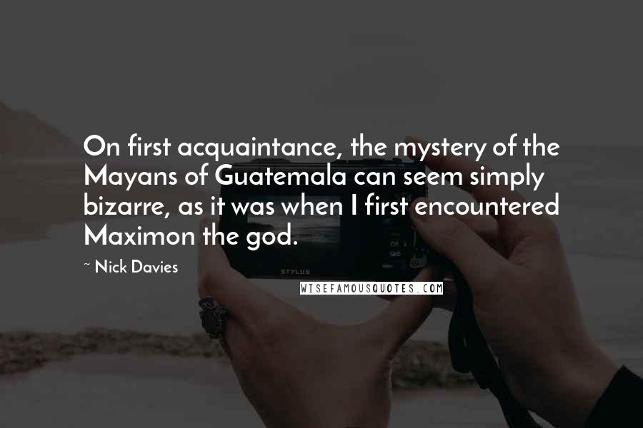 Nick Davies Quotes: On first acquaintance, the mystery of the Mayans of Guatemala can seem simply bizarre, as it was when I first encountered Maximon the god.