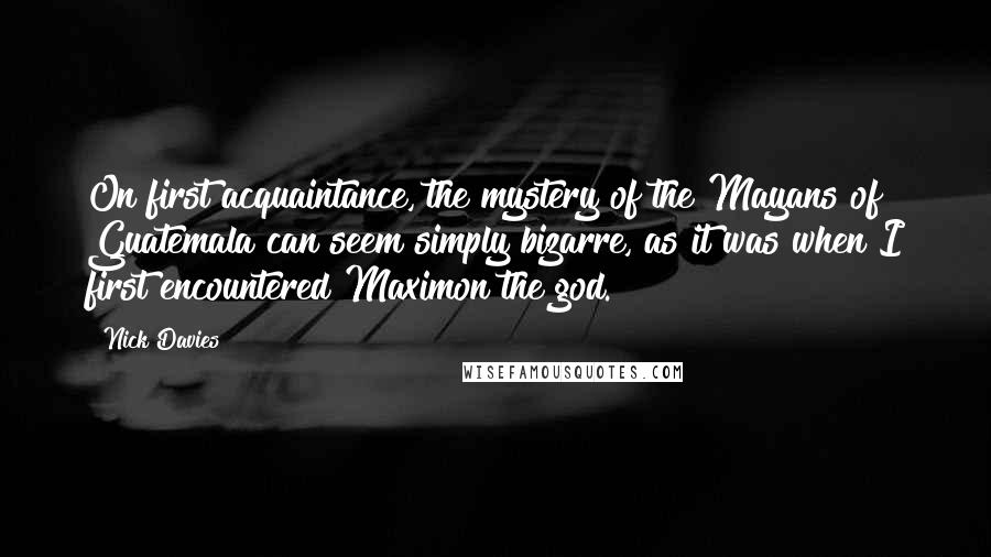 Nick Davies Quotes: On first acquaintance, the mystery of the Mayans of Guatemala can seem simply bizarre, as it was when I first encountered Maximon the god.