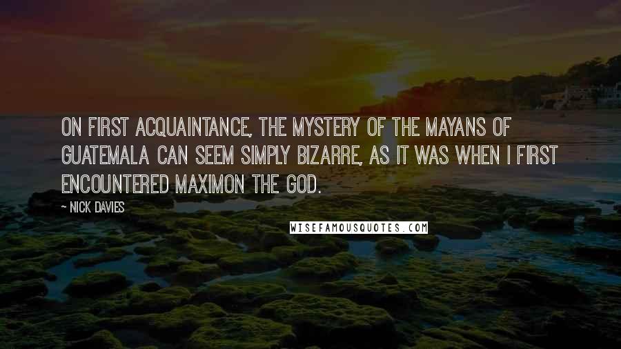 Nick Davies Quotes: On first acquaintance, the mystery of the Mayans of Guatemala can seem simply bizarre, as it was when I first encountered Maximon the god.