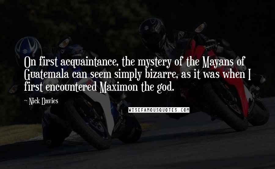 Nick Davies Quotes: On first acquaintance, the mystery of the Mayans of Guatemala can seem simply bizarre, as it was when I first encountered Maximon the god.