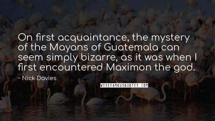 Nick Davies Quotes: On first acquaintance, the mystery of the Mayans of Guatemala can seem simply bizarre, as it was when I first encountered Maximon the god.