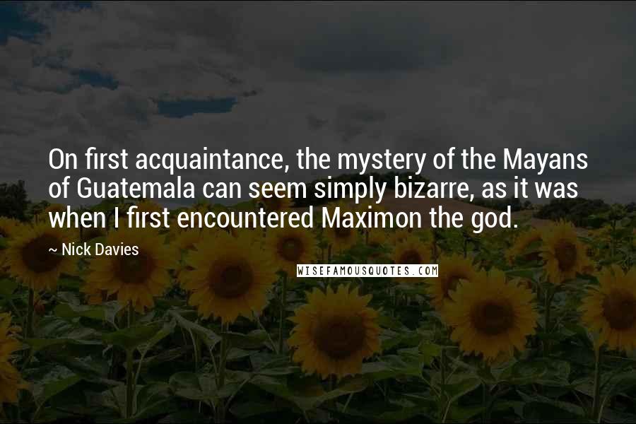 Nick Davies Quotes: On first acquaintance, the mystery of the Mayans of Guatemala can seem simply bizarre, as it was when I first encountered Maximon the god.