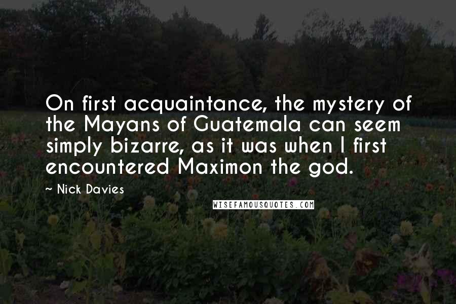 Nick Davies Quotes: On first acquaintance, the mystery of the Mayans of Guatemala can seem simply bizarre, as it was when I first encountered Maximon the god.