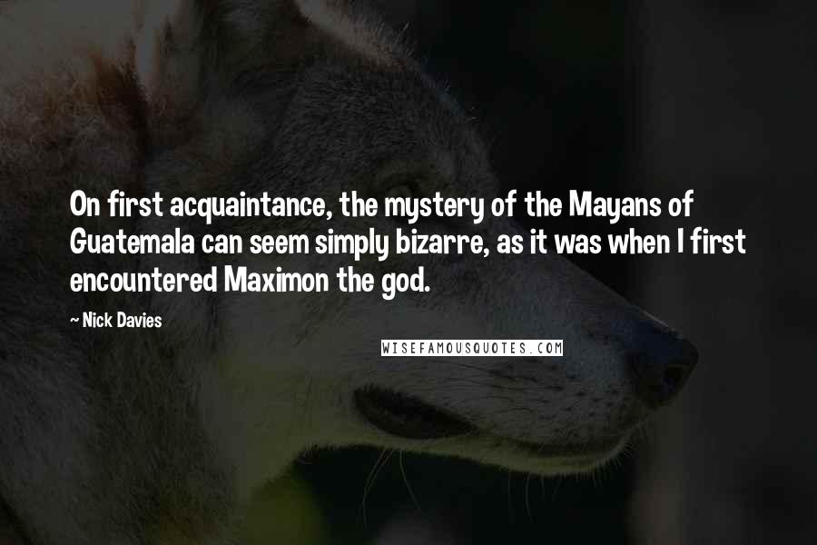 Nick Davies Quotes: On first acquaintance, the mystery of the Mayans of Guatemala can seem simply bizarre, as it was when I first encountered Maximon the god.