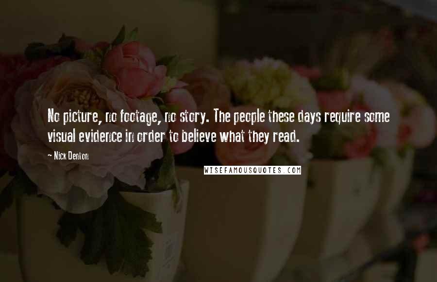 Nick Denton Quotes: No picture, no footage, no story. The people these days require some visual evidence in order to believe what they read.