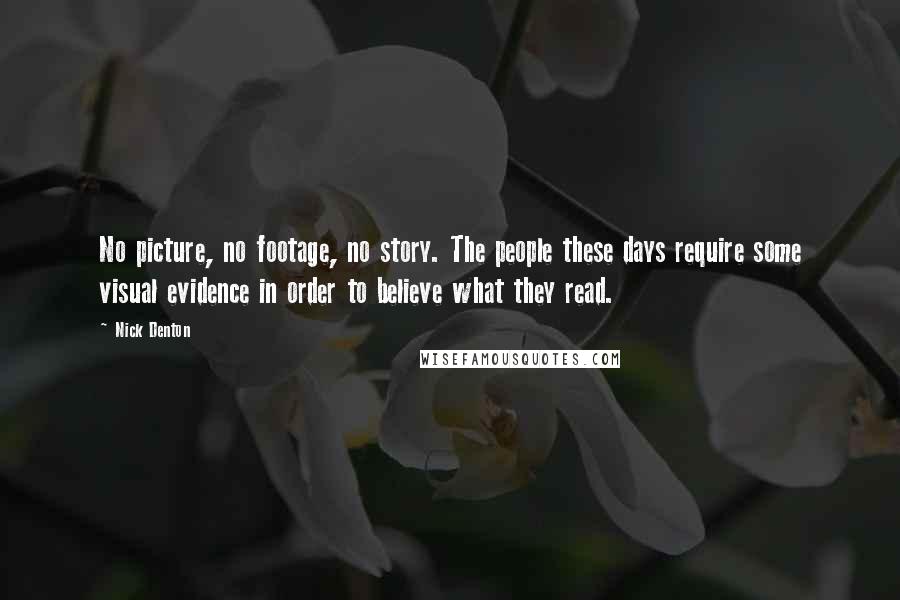 Nick Denton Quotes: No picture, no footage, no story. The people these days require some visual evidence in order to believe what they read.