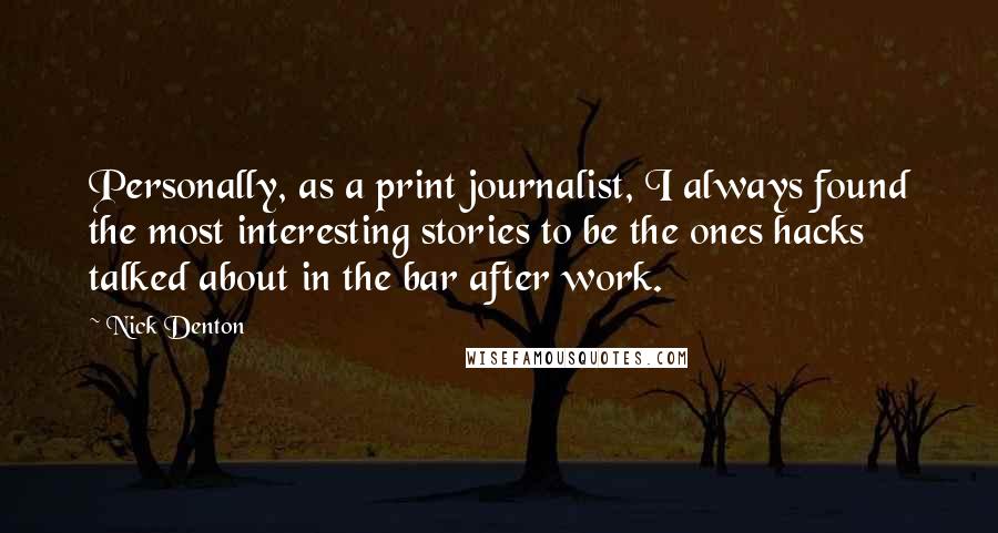 Nick Denton Quotes: Personally, as a print journalist, I always found the most interesting stories to be the ones hacks talked about in the bar after work.