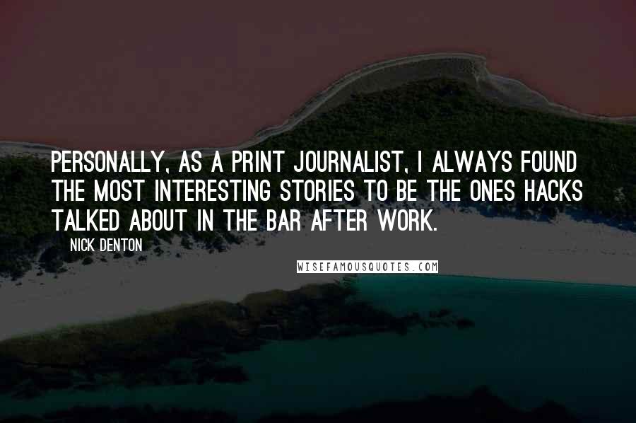 Nick Denton Quotes: Personally, as a print journalist, I always found the most interesting stories to be the ones hacks talked about in the bar after work.