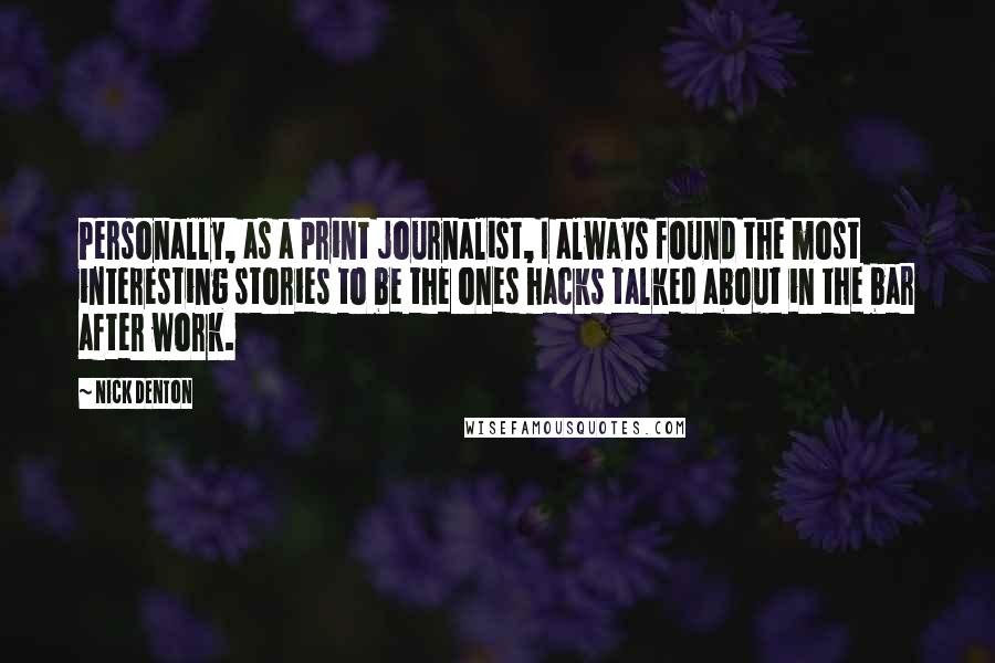 Nick Denton Quotes: Personally, as a print journalist, I always found the most interesting stories to be the ones hacks talked about in the bar after work.