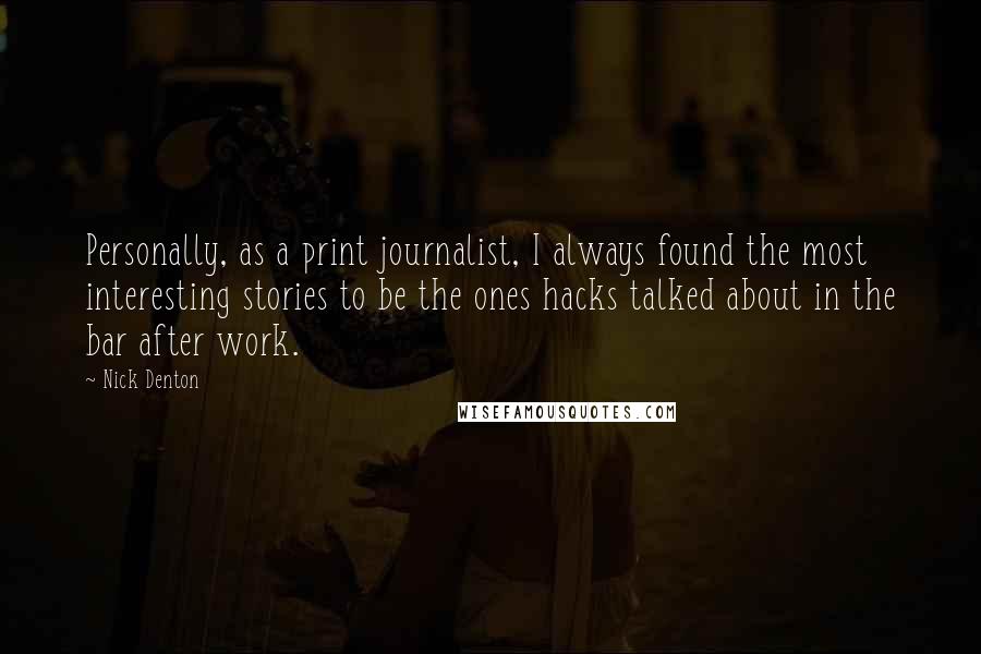 Nick Denton Quotes: Personally, as a print journalist, I always found the most interesting stories to be the ones hacks talked about in the bar after work.