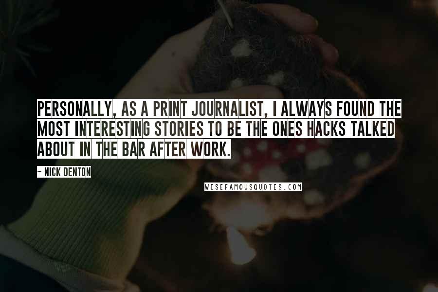 Nick Denton Quotes: Personally, as a print journalist, I always found the most interesting stories to be the ones hacks talked about in the bar after work.