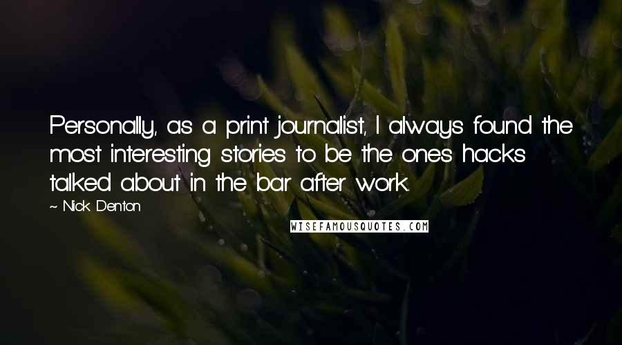 Nick Denton Quotes: Personally, as a print journalist, I always found the most interesting stories to be the ones hacks talked about in the bar after work.