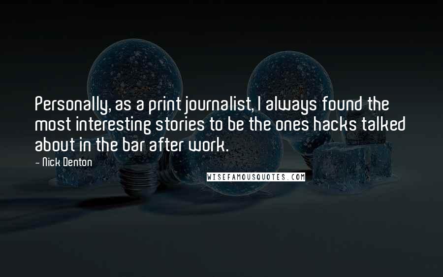 Nick Denton Quotes: Personally, as a print journalist, I always found the most interesting stories to be the ones hacks talked about in the bar after work.
