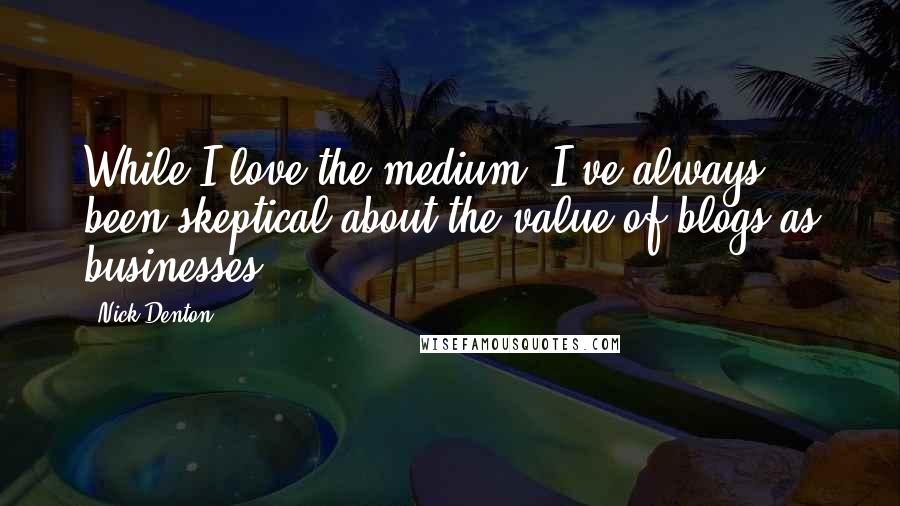 Nick Denton Quotes: While I love the medium, I've always been skeptical about the value of blogs as businesses.