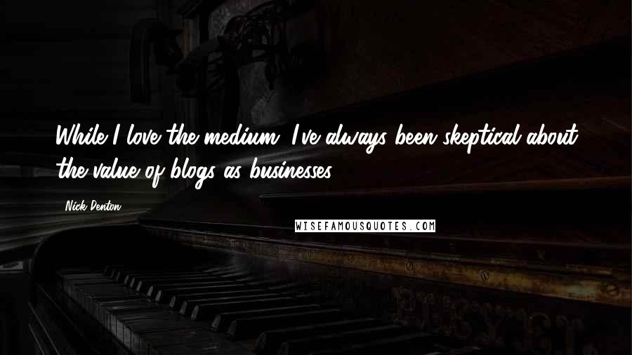 Nick Denton Quotes: While I love the medium, I've always been skeptical about the value of blogs as businesses.