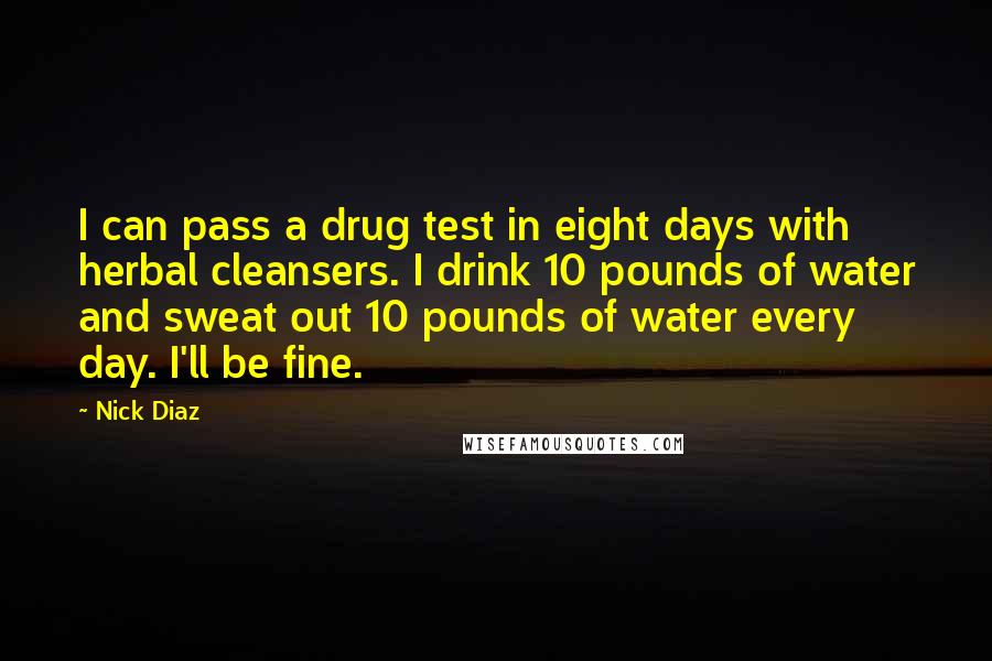 Nick Diaz Quotes: I can pass a drug test in eight days with herbal cleansers. I drink 10 pounds of water and sweat out 10 pounds of water every day. I'll be fine.