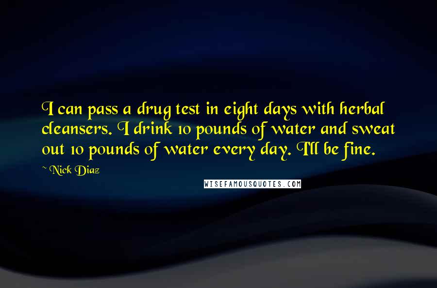 Nick Diaz Quotes: I can pass a drug test in eight days with herbal cleansers. I drink 10 pounds of water and sweat out 10 pounds of water every day. I'll be fine.