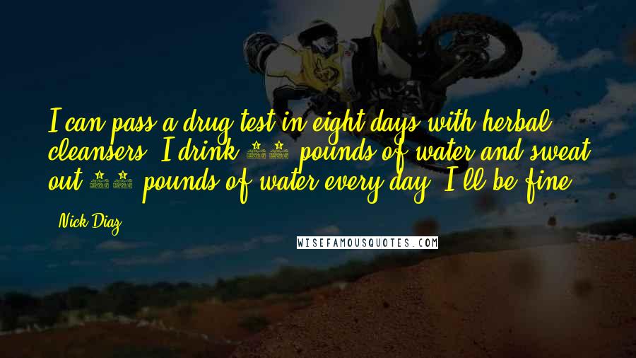 Nick Diaz Quotes: I can pass a drug test in eight days with herbal cleansers. I drink 10 pounds of water and sweat out 10 pounds of water every day. I'll be fine.