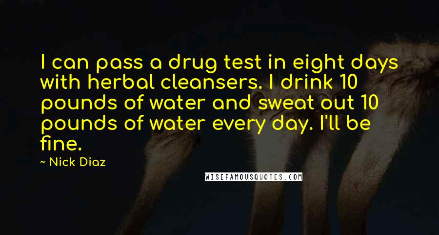 Nick Diaz Quotes: I can pass a drug test in eight days with herbal cleansers. I drink 10 pounds of water and sweat out 10 pounds of water every day. I'll be fine.