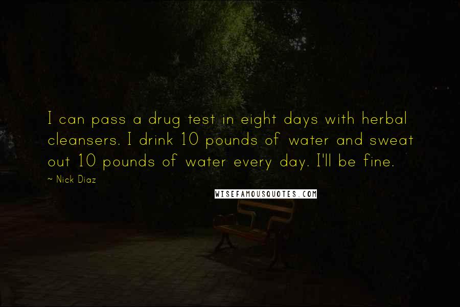 Nick Diaz Quotes: I can pass a drug test in eight days with herbal cleansers. I drink 10 pounds of water and sweat out 10 pounds of water every day. I'll be fine.