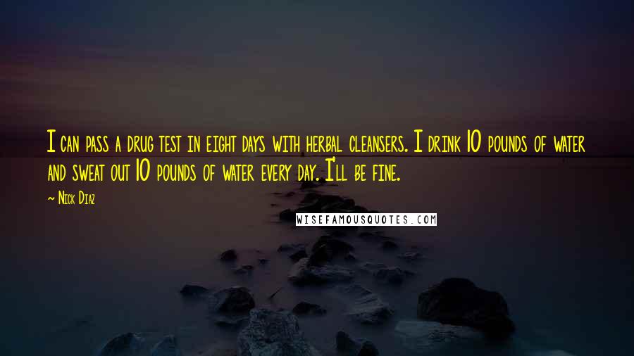 Nick Diaz Quotes: I can pass a drug test in eight days with herbal cleansers. I drink 10 pounds of water and sweat out 10 pounds of water every day. I'll be fine.