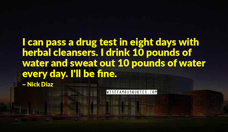 Nick Diaz Quotes: I can pass a drug test in eight days with herbal cleansers. I drink 10 pounds of water and sweat out 10 pounds of water every day. I'll be fine.