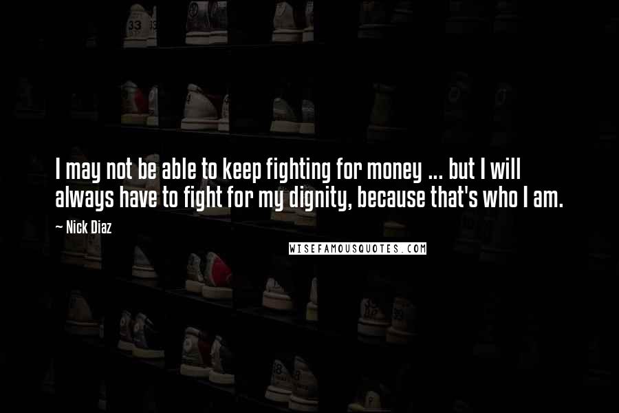 Nick Diaz Quotes: I may not be able to keep fighting for money ... but I will always have to fight for my dignity, because that's who I am.