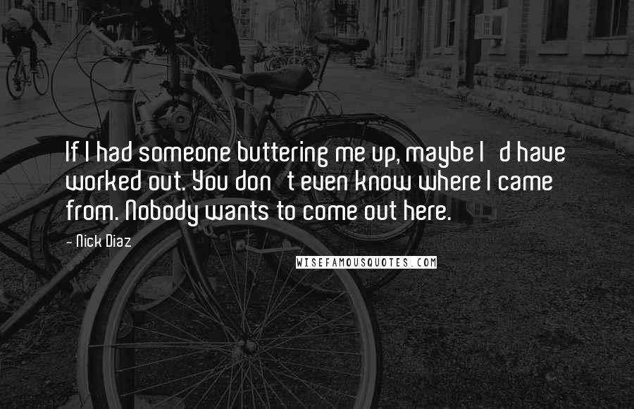 Nick Diaz Quotes: If I had someone buttering me up, maybe I'd have worked out. You don't even know where I came from. Nobody wants to come out here.