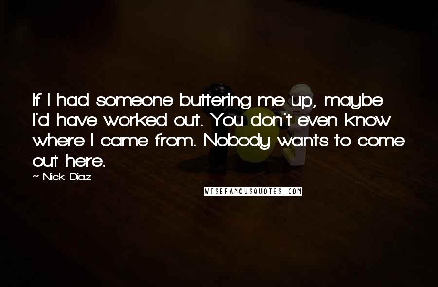 Nick Diaz Quotes: If I had someone buttering me up, maybe I'd have worked out. You don't even know where I came from. Nobody wants to come out here.