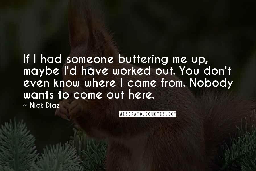 Nick Diaz Quotes: If I had someone buttering me up, maybe I'd have worked out. You don't even know where I came from. Nobody wants to come out here.