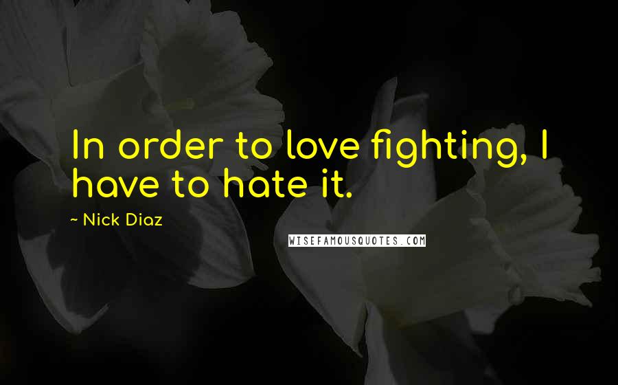Nick Diaz Quotes: In order to love fighting, I have to hate it.