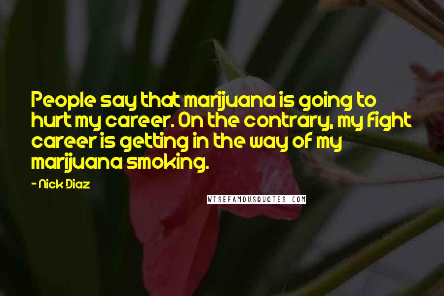 Nick Diaz Quotes: People say that marijuana is going to hurt my career. On the contrary, my fight career is getting in the way of my marijuana smoking.